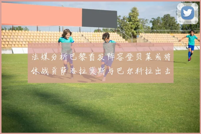 法媒分析巴黎首发阵容登贝莱或将休战贡萨洛拉莫斯与巴尔科拉出击