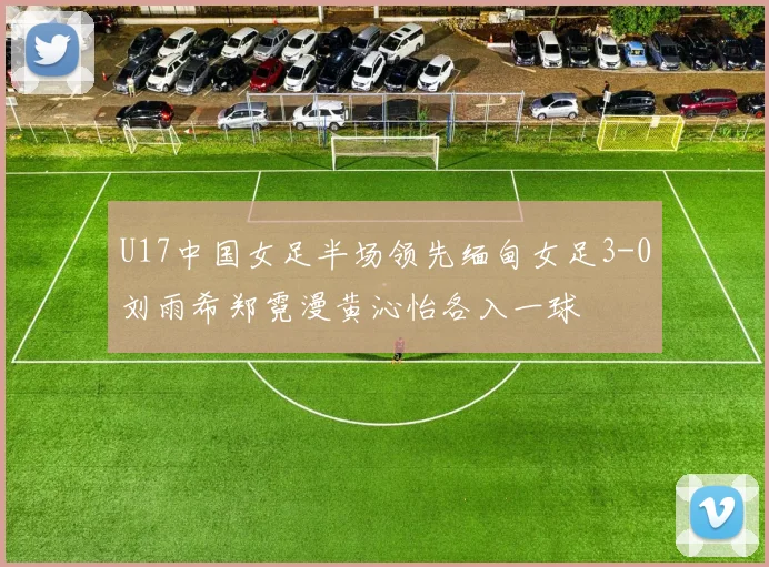 U17中国女足半场领先缅甸女足3-0刘雨希郑霓漫黄沁怡各入一球