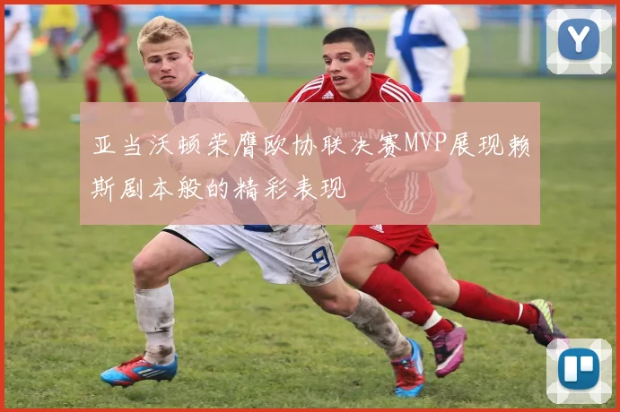 亚当沃顿荣膺欧协联决赛MVP展现赖斯剧本般的精彩表现
