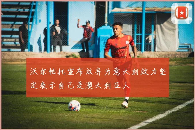 沃尔帕托宣布放弃为意大利效力坚定表示自己是澳大利亚人