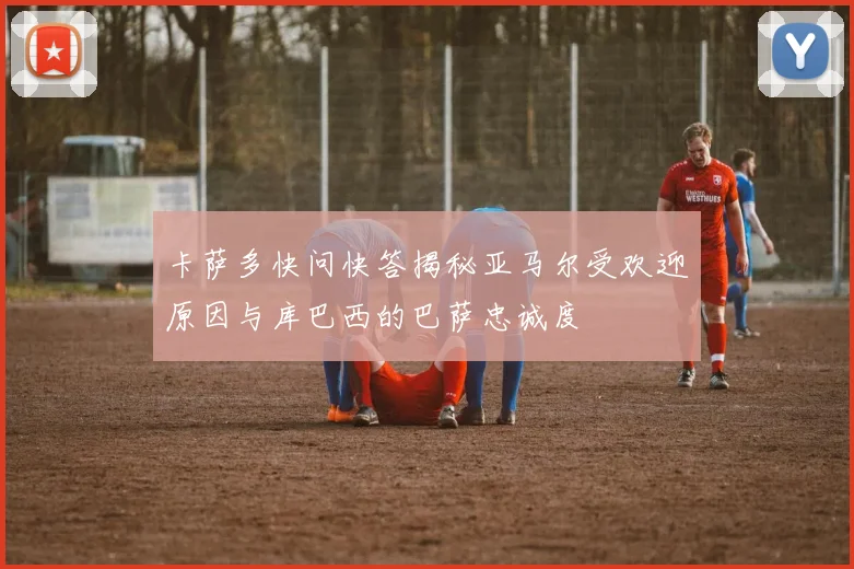 卡萨多快问快答揭秘亚马尔受欢迎原因与库巴西的巴萨忠诚度