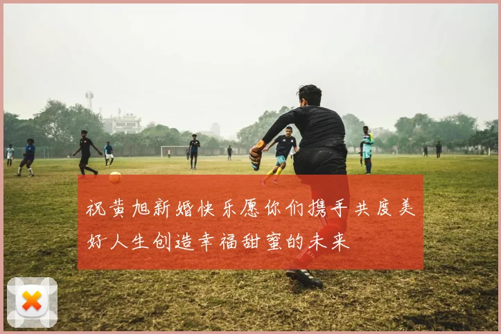 祝黄旭新婚快乐愿你们携手共度美好人生创造幸福甜蜜的未来