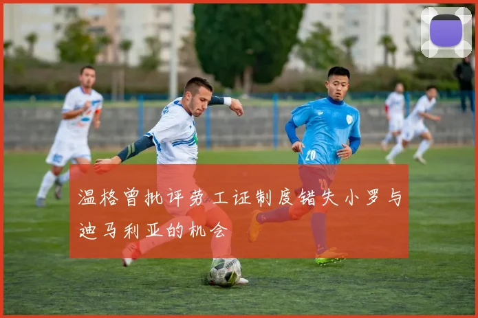 温格曾批评劳工证制度错失小罗与迪马利亚的机会