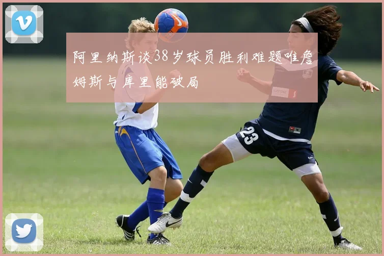 阿里纳斯谈38岁球员胜利难题唯詹姆斯与库里能破局
