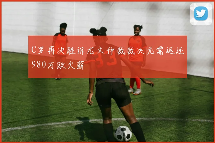 C罗再次胜诉尤文仲裁裁决无需返还980万欧欠薪