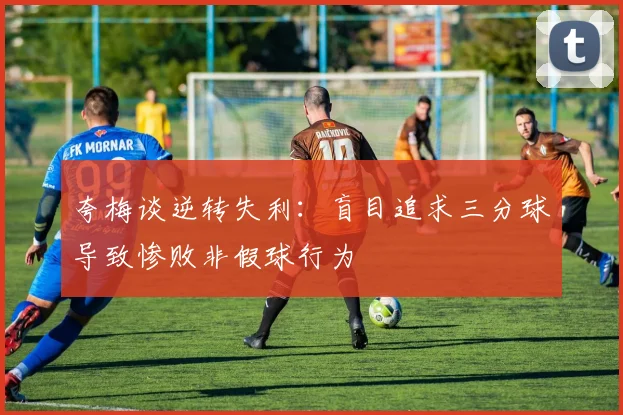 夸梅谈逆转失利：盲目追求三分球导致惨败非假球行为