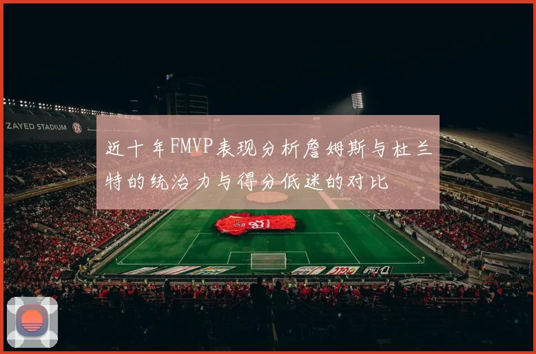 近十年FMVP表现分析詹姆斯与杜兰特的统治力与得分低迷的对比