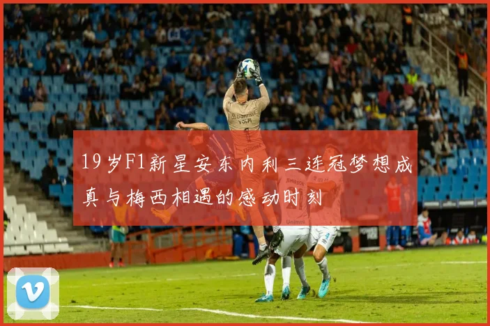19岁F1新星安东内利三连冠梦想成真与梅西相遇的感动时刻
