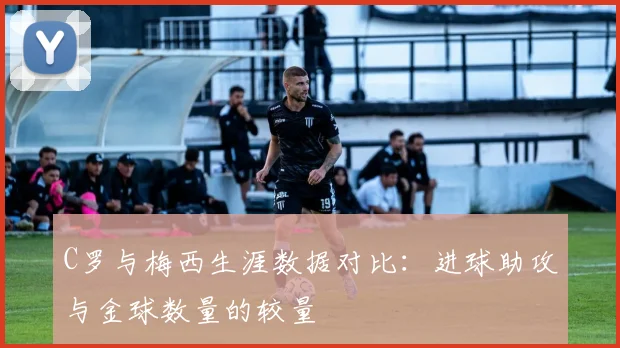 C罗与梅西生涯数据对比：进球助攻与金球数量的较量