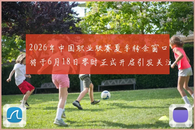 2026年中国职业联赛夏季转会窗口将于6月18日零时正式开启引发关注