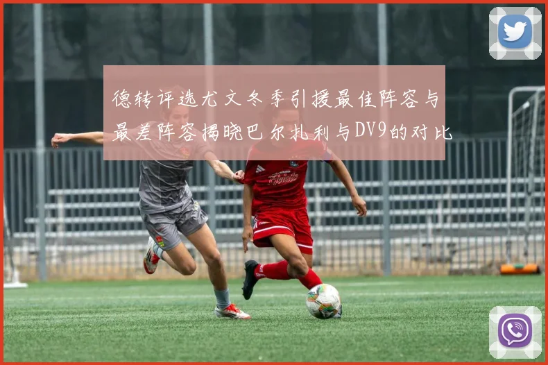 德转评选尤文冬季引援最佳阵容与最差阵容揭晓巴尔扎利与DV9的对比分析