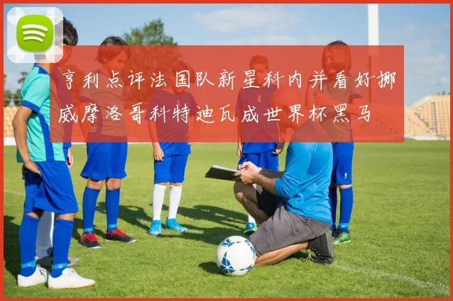 亨利点评法国队新星科内并看好挪威摩洛哥科特迪瓦成世界杯黑马