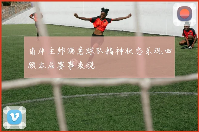 南非主帅满意球队精神状态乐观回顾本届赛事表现