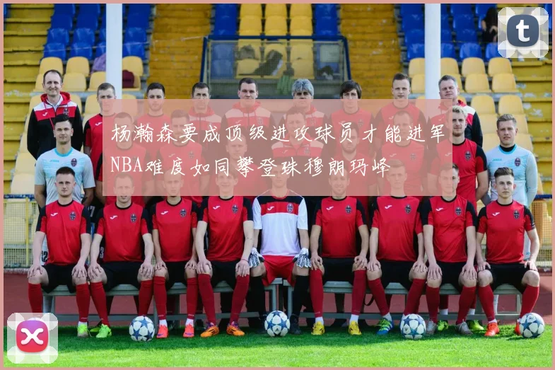 杨瀚森要成顶级进攻球员才能进军NBA难度如同攀登珠穆朗玛峰