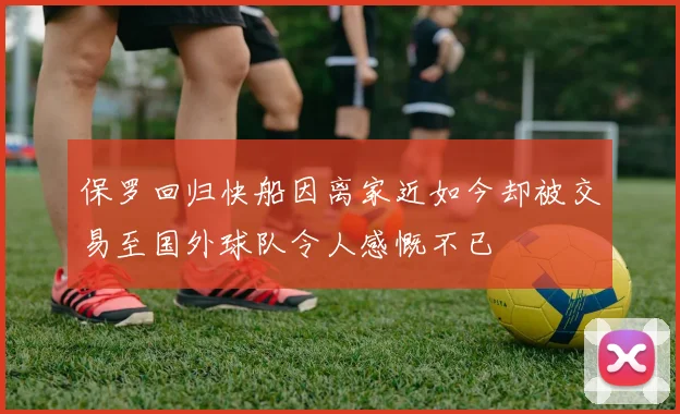 保罗回归快船因离家近如今却被交易至国外球队令人感慨不已