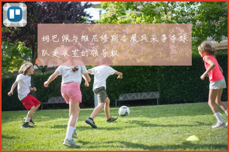 姆巴佩与维尼修斯各展风采争夺球队更衣室的领导权