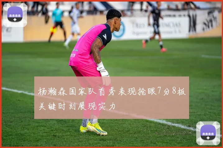 杨瀚森国家队首秀表现抢眼7分8板关键时刻展现实力