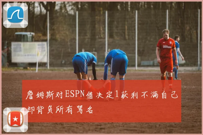 詹姆斯对ESPN借决定1获利不满自己却背负所有骂名