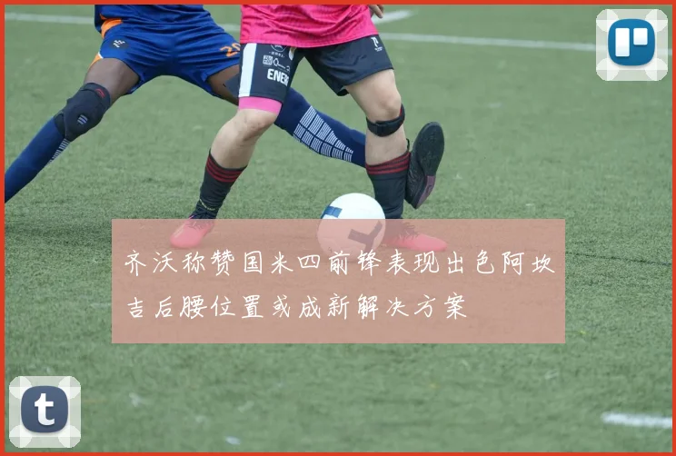 齐沃称赞国米四前锋表现出色阿坎吉后腰位置或成新解决方案