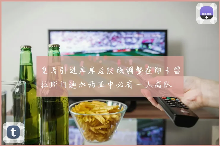 皇马引进库库后防线调整在即卡雷拉斯门迪加西亚中必有一人离队