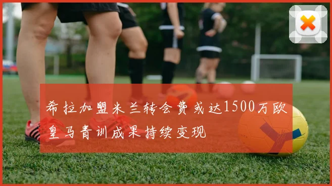 希拉加盟米兰转会费或达1500万欧皇马青训成果持续变现
